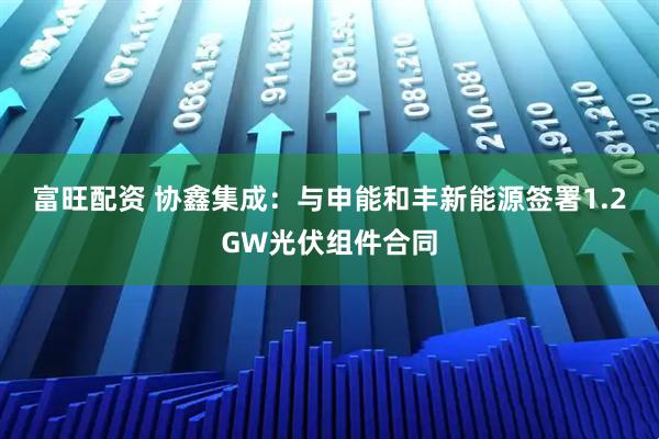 富旺配资 协鑫集成：与申能和丰新能源签署1.2GW光伏组件合同