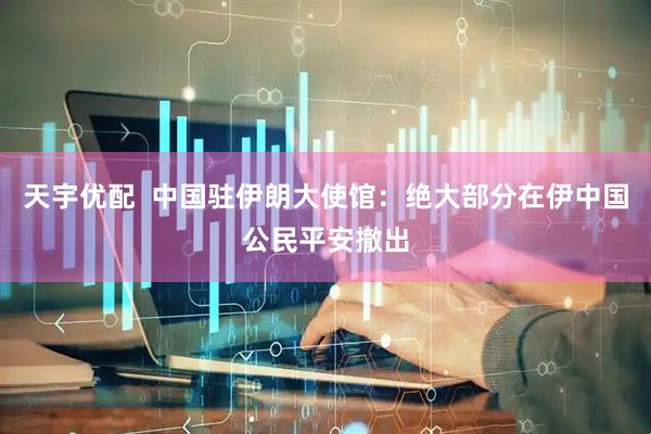 天宇优配  中国驻伊朗大使馆：绝大部分在伊中国公民平安撤出