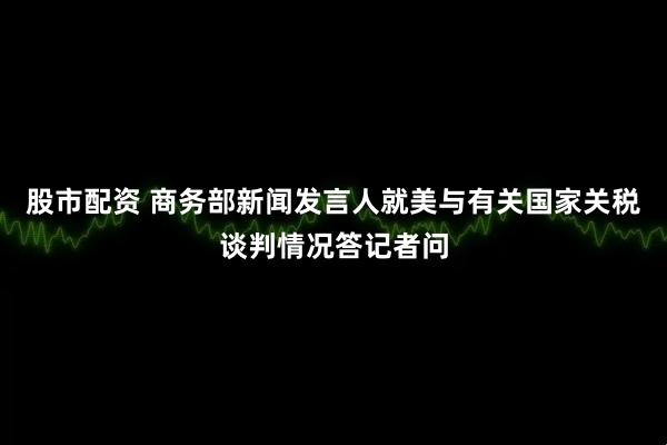 股市配资 商务部新闻发言人就美与有关国家关税谈判情况答记者问