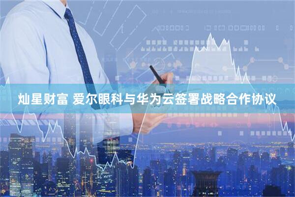 灿星财富 爱尔眼科与华为云签署战略合作协议
