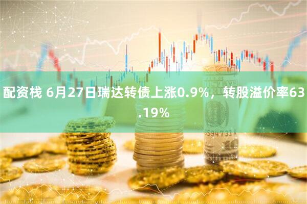 配资栈 6月27日瑞达转债上涨0.9%，转股溢价率63.19%