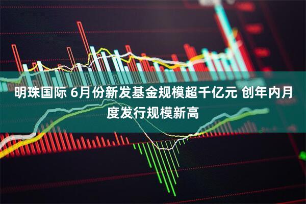 明珠国际 6月份新发基金规模超千亿元 创年内月度发行规模新高