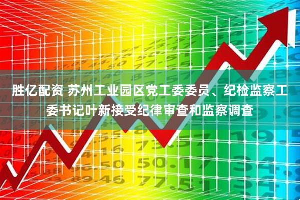 胜亿配资 苏州工业园区党工委委员、纪检监察工委书记叶新接受纪律审查和监察调查