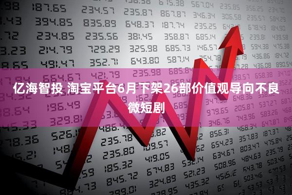 亿海智投 淘宝平台6月下架26部价值观导向不良微短剧