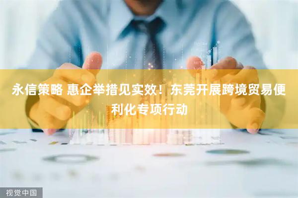永信策略 惠企举措见实效！东莞开展跨境贸易便利化专项行动