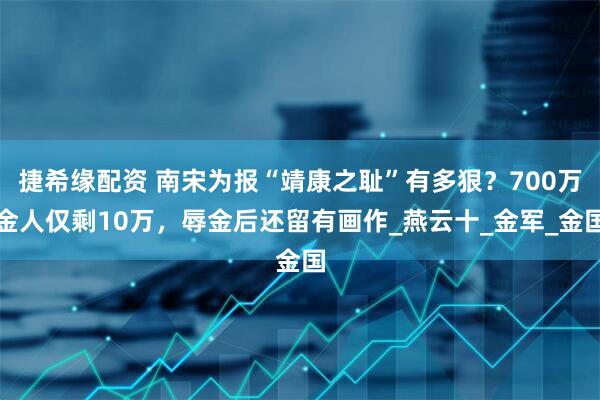 捷希缘配资 南宋为报“靖康之耻”有多狠？700万金人仅剩10万，辱金后还留有画作_燕云十_金军_金国