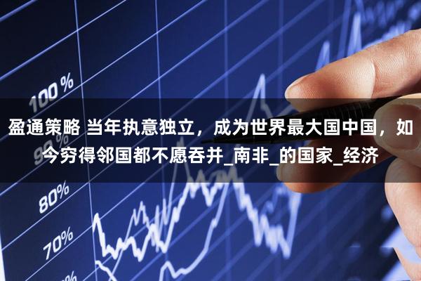 盈通策略 当年执意独立，成为世界最大国中国，如今穷得邻国都不愿吞并_南非_的国家_经济