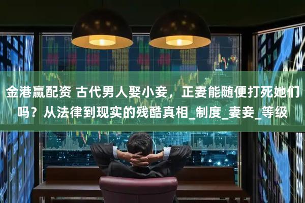 金港赢配资 古代男人娶小妾，正妻能随便打死她们吗？从法律到现实的残酷真相_制度_妻妾_等级