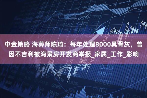 中金策略 海葬师陈琦：每年处理8000具骨灰，曾因不吉利被海景房开发商举报_家属_工作_影响