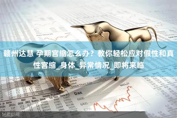 赣州达慧 孕期宫缩怎么办？教你轻松应对假性和真性宫缩_身体_异常情况_即将来临