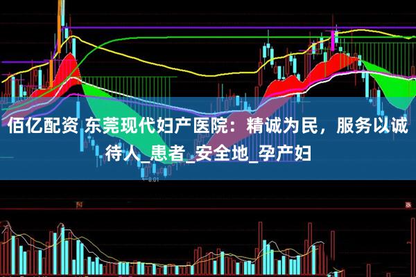 佰亿配资 东莞现代妇产医院：精诚为民，服务以诚待人_患者_安全地_孕产妇