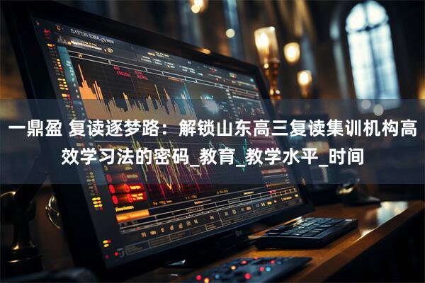 一鼎盈 复读逐梦路：解锁山东高三复读集训机构高效学习法的密码_教育_教学水平_时间
