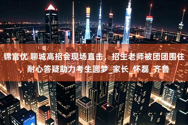 锦富优 聊城高招会现场直击，招生老师被团团围住，耐心答疑助力考生圆梦_家长_怀磊_齐鲁