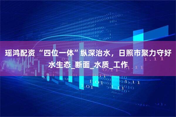 瑶鸿配资 “四位一体”纵深治水，日照市聚力守好水生态_断面_水质_工作