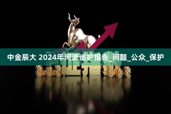 中金辰大 2024年河流巡护报告_问题_公众_保护