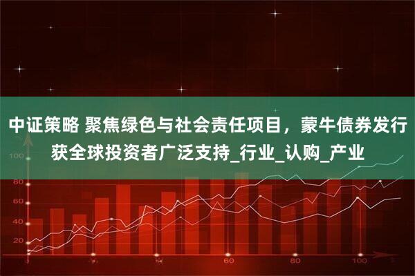 中证策略 聚焦绿色与社会责任项目，蒙牛债券发行获全球投资者广泛支持_行业_认购_产业