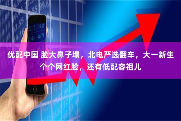 优配中国 脸大鼻子塌，北电严选翻车，大一新生个个网红脸，还有低配容祖儿