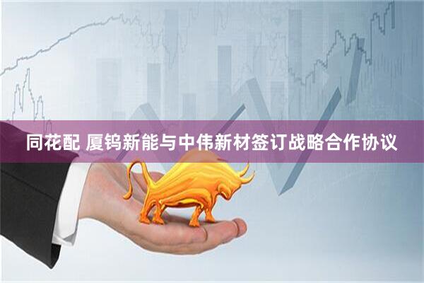 同花配 厦钨新能与中伟新材签订战略合作协议
