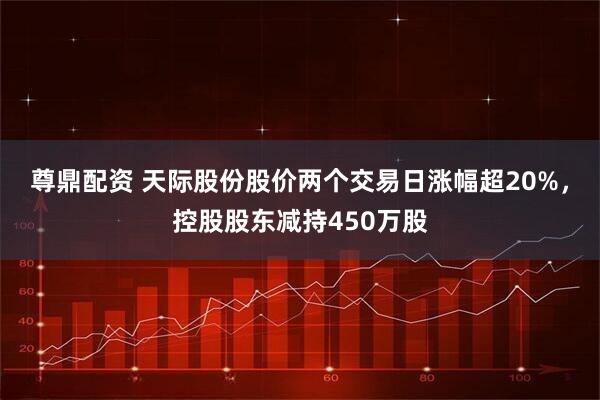 尊鼎配资 天际股份股价两个交易日涨幅超20%，控股股东减持450万股