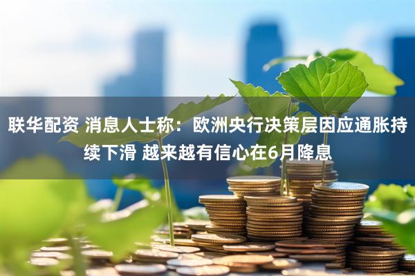 联华配资 消息人士称：欧洲央行决策层因应通胀持续下滑 越来越有信心在6月降息