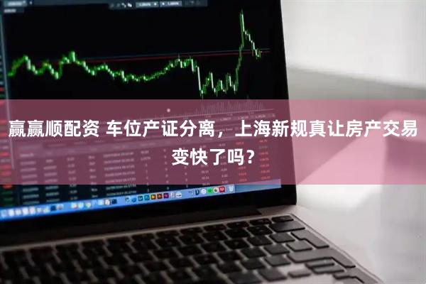 赢赢顺配资 车位产证分离，上海新规真让房产交易变快了吗？