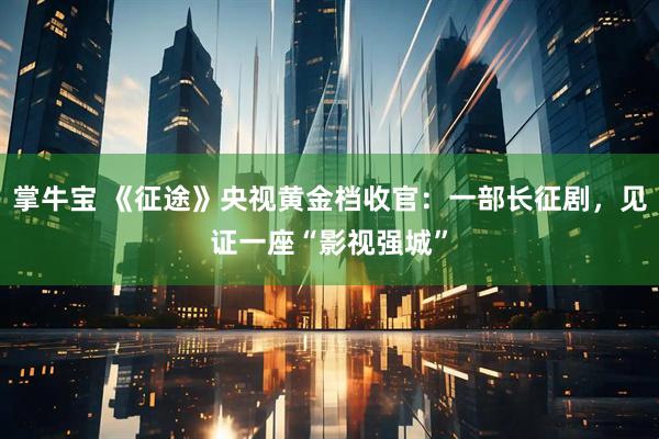 掌牛宝 《征途》央视黄金档收官：一部长征剧，见证一座“影视强城”